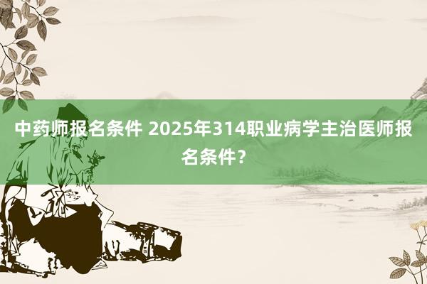 中药师报名条件 2025年314职业病学主治医师报名条件？