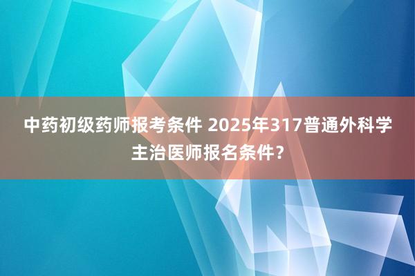 中药初级药师报考条件 2025年317普通外科学主治医师报名条件？