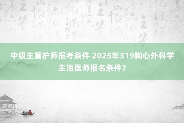 中级主管护师报考条件 2025年319胸心外科学主治医师报名条件？