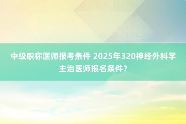 中级职称医师报考条件 2025年320神经外科学主治医师报名条件？