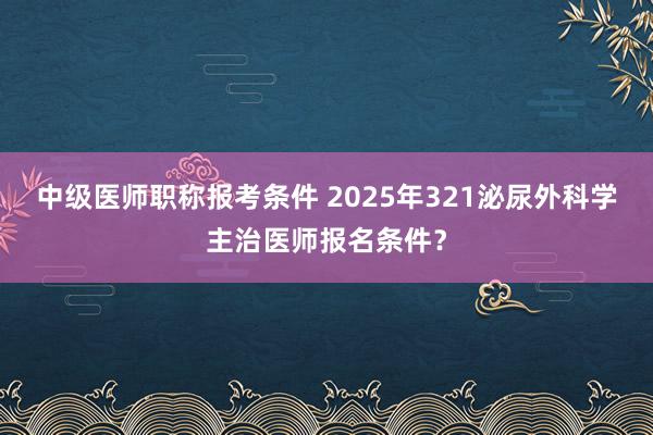 中级医师职称报考条件 2025年321泌尿外科学主治医师报名条件？