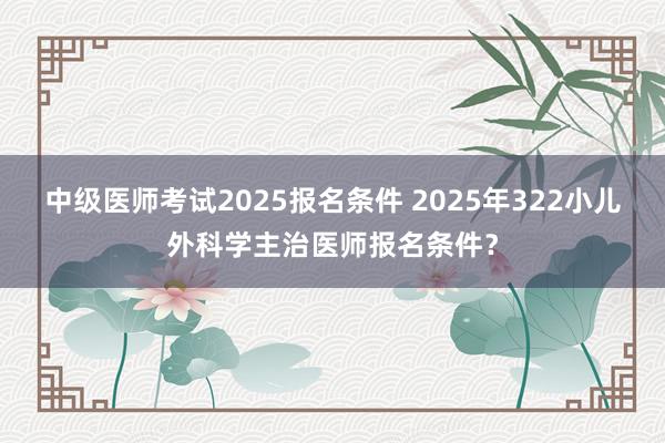中级医师考试2025报名条件 2025年322小儿外科学主治医师报名条件？