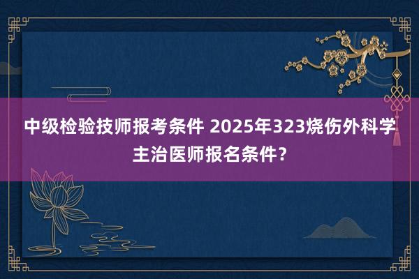 中级检验技师报考条件 2025年323烧伤外科学主治医师报名条件？