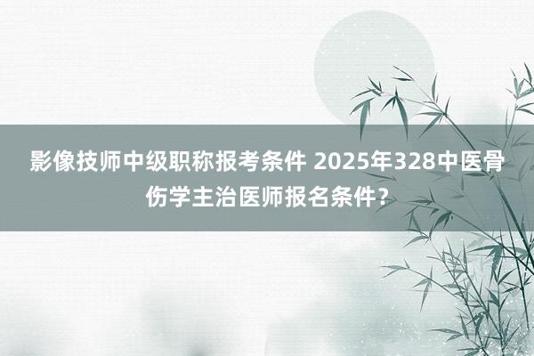 影像技师中级职称报考条件 2025年328中医骨伤学主治医师报名条件？