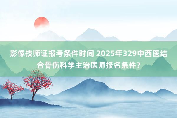 影像技师证报考条件时间 2025年329中西医结合骨伤科学主治医师报名条件？