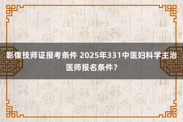 影像技师证报考条件 2025年331中医妇科学主治医师报名条件？