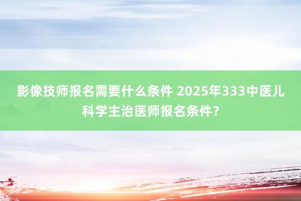 影像技师报名需要什么条件 2025年333中医儿科学主治医师报名条件？