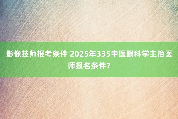 影像技师报考条件 2025年335中医眼科学主治医师报名条件？
