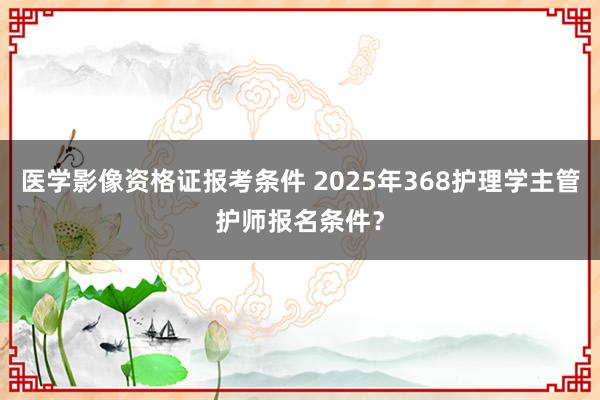 医学影像资格证报考条件 2025年368护理学主管护师报名条件？