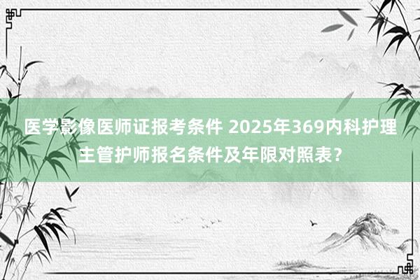 医学影像医师证报考条件 2025年369内科护理主管护师报名条件及年限对照表？