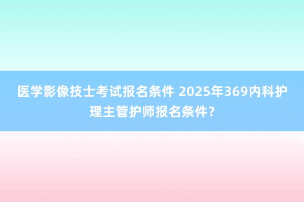 医学影像技士考试报名条件 2025年369内科护理主管护师报名条件？