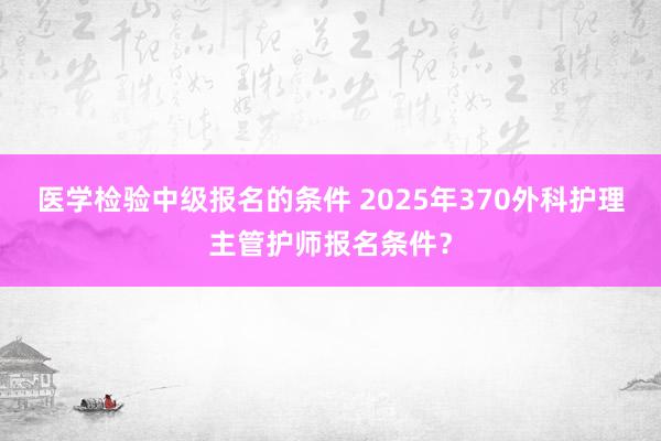 医学检验中级报名的条件 2025年370外科护理主管护师报名条件？