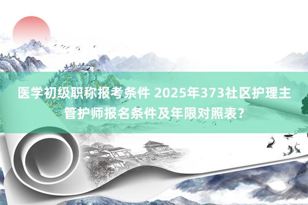 医学初级职称报考条件 2025年373社区护理主管护师报名条件及年限对照表？