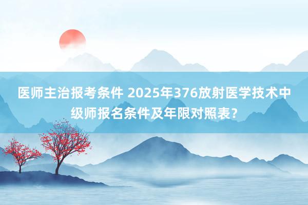 医师主治报考条件 2025年376放射医学技术中级师报名条件及年限对照表？