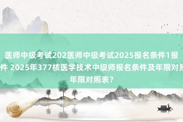 医师中级考试202医师中级考试2025报名条件1报名条件 2025年377核医学技术中级师报名条件及年限对照表？