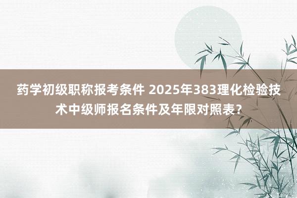 药学初级职称报考条件 2025年383理化检验技术中级师报名条件及年限对照表？
