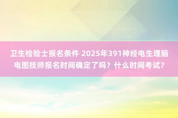 卫生检验士报名条件 2025年391神经电生理脑电图技师报名时间确定了吗？什么时间考试？