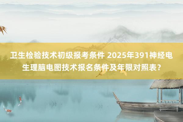 卫生检验技术初级报考条件 2025年391神经电生理脑电图技术报名条件及年限对照表？
