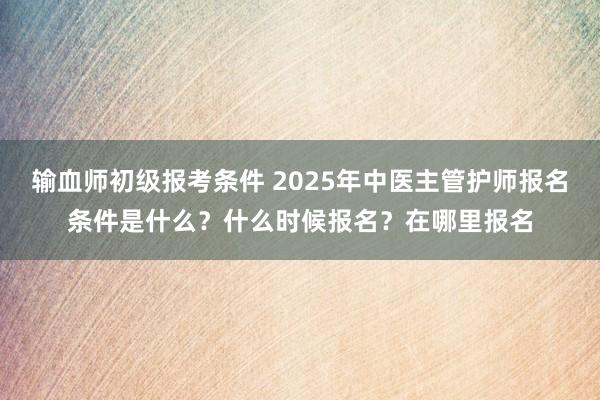 输血师初级报考条件 2025年中医主管护师报名条件是什么？什么时候报名？在哪里报名