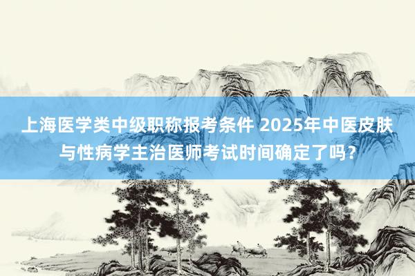 上海医学类中级职称报考条件 2025年中医皮肤与性病学主治医师考试时间确定了吗？