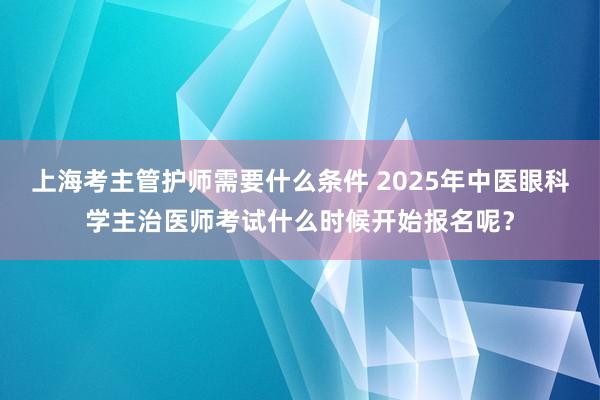 上海考主管护师需要什么条件 2025年中医眼科学主治医师考试什么时候开始报名呢？
