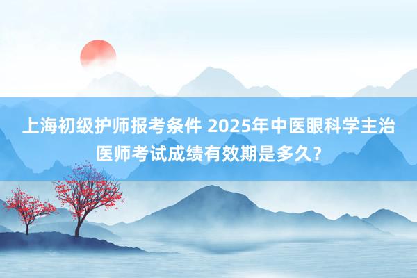 上海初级护师报考条件 2025年中医眼科学主治医师考试成绩有效期是多久？