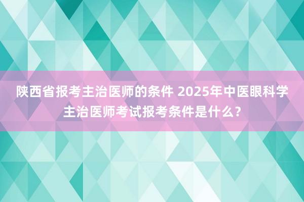 陕西省报考主治医师的条件 2025年中医眼科学主治医师考试报考条件是什么？