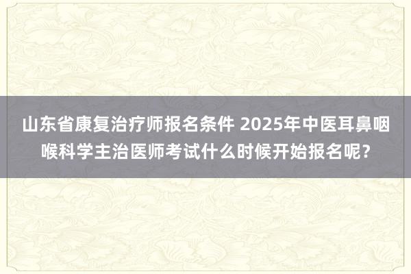 山东省康复治疗师报名条件 2025年中医耳鼻咽喉科学主治医师考试什么时候开始报名呢？