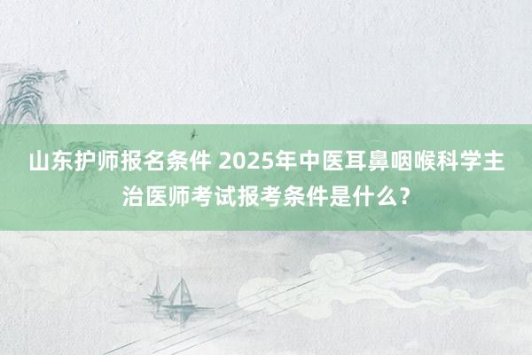 山东护师报名条件 2025年中医耳鼻咽喉科学主治医师考试报考条件是什么？