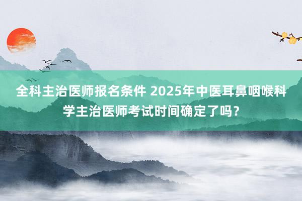 全科主治医师报名条件 2025年中医耳鼻咽喉科学主治医师考试时间确定了吗？