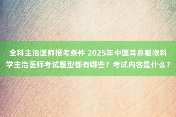 全科主治医师报考条件 2025年中医耳鼻咽喉科学主治医师考试题型都有哪些？考试内容是什么？
