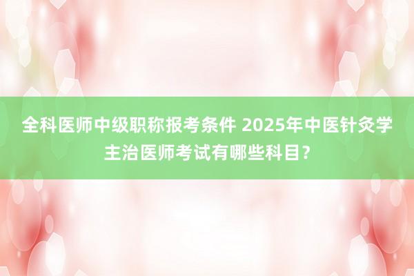 全科医师中级职称报考条件 2025年中医针灸学主治医师考试有哪些科目？
