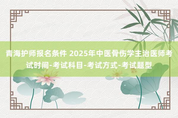 青海护师报名条件 2025年中医骨伤学主治医师考试时间-考试科目-考试方式-考试题型
