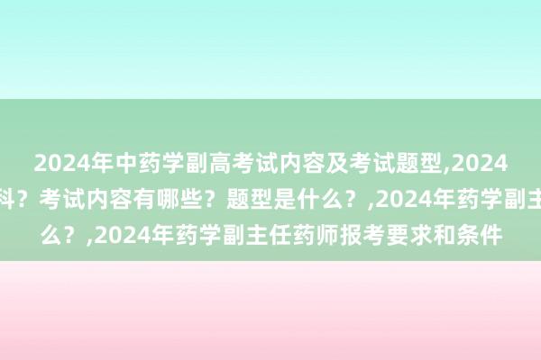 2024年中药学副高考试内容及考试题型,2024年中药学副高考试考几科？考试内容有哪些？题型是什么？,2024年药学副主任药师报考要求和条件