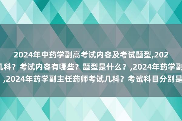 2024年中药学副高考试内容及考试题型,2024年中药学副高考试考几科？考试内容有哪些？题型是什么？,2024年药学副主任药师考试几科？考试科目分别是哪几个？