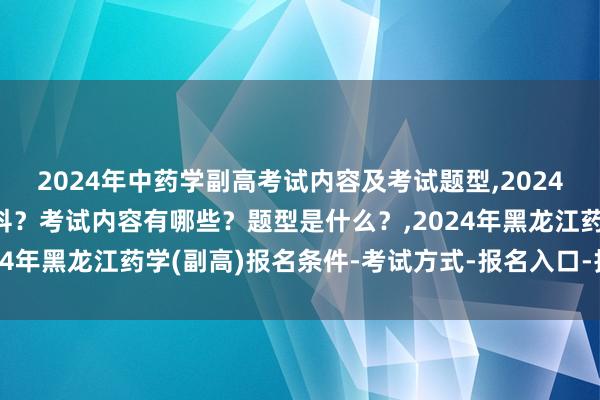 2024年中药学副高考试内容及考试题型,2024年中药学副高考试考几科？考试内容有哪些？题型是什么？,2024年黑龙江药学(副高)报名条件-考试方式-报名入口-报名时间？