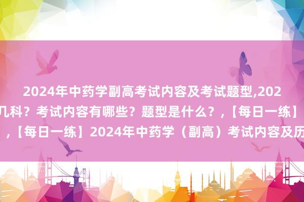 2024年中药学副高考试内容及考试题型,2024年中药学副高考试考几科？考试内容有哪些？题型是什么？,【每日一练】2024年中药学（副高）考试内容及历年真题！