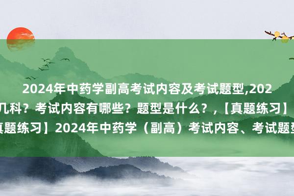2024年中药学副高考试内容及考试题型,2024年中药学副高考试考几科？考试内容有哪些？题型是什么？,【真题练习】2024年中药学（副高）考试内容、考试题型及历年真题！