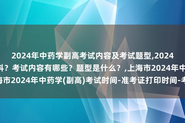 2024年中药学副高考试内容及考试题型,2024年中药学副高考试考几科？考试内容有哪些？题型是什么？,上海市2024年中药学(副高)考试时间-准考证打印时间-考试科目？