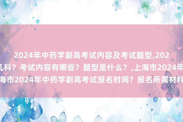 2024年中药学副高考试内容及考试题型,2024年中药学副高考试考几科？考试内容有哪些？题型是什么？,上海市2024年中药学副高考试报名时间？报名所需材料？报名条件-