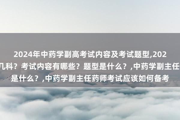 2024年中药学副高考试内容及考试题型,2024年中药学副高考试考几科？考试内容有哪些？题型是什么？,中药学副主任药师考试应该如何备考