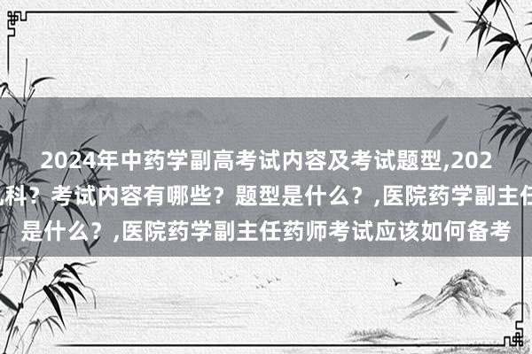 2024年中药学副高考试内容及考试题型,2024年中药学副高考试考几科？考试内容有哪些？题型是什么？,医院药学副主任药师考试应该如何备考