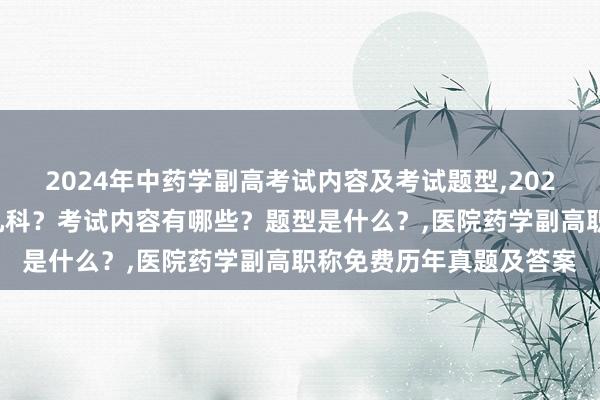 2024年中药学副高考试内容及考试题型,2024年中药学副高考试考几科？考试内容有哪些？题型是什么？,医院药学副高职称免费历年真题及答案
