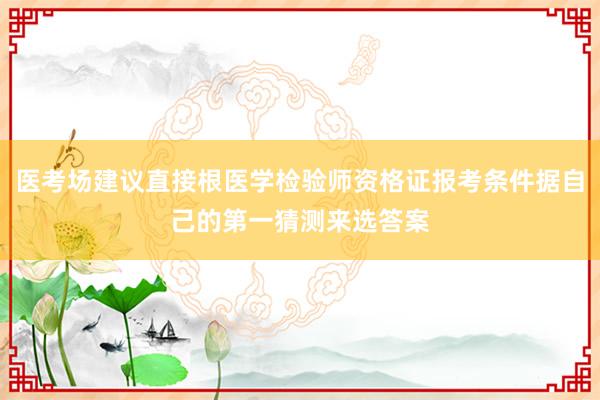 医考场建议直接根医学检验师资格证报考条件据自己的第一猜测来选答案