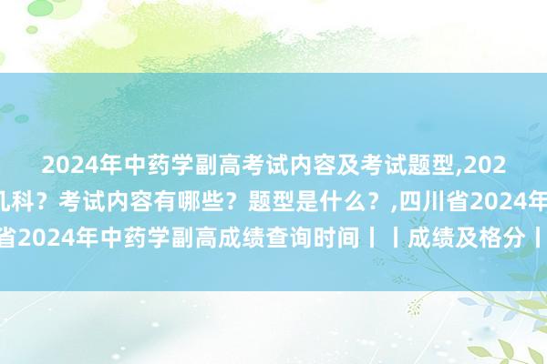 2024年中药学副高考试内容及考试题型,2024年中药学副高考试考几科？考试内容有哪些？题型是什么？,四川省2024年中药学副高成绩查询时间丨丨成绩及格分丨丨成绩有效期？