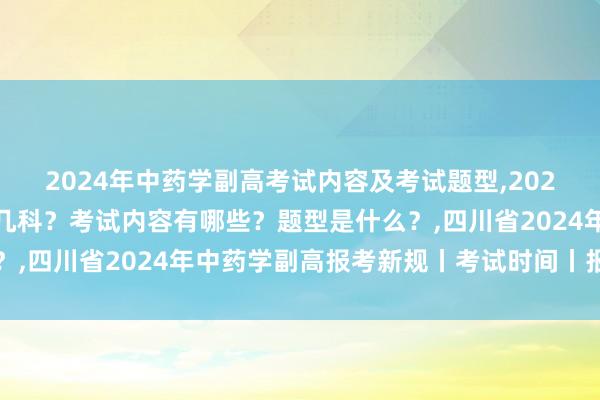 2024年中药学副高考试内容及考试题型,2024年中药学副高考试考几科？考试内容有哪些？题型是什么？,四川省2024年中药学副高报考新规丨考试时间丨报名时间