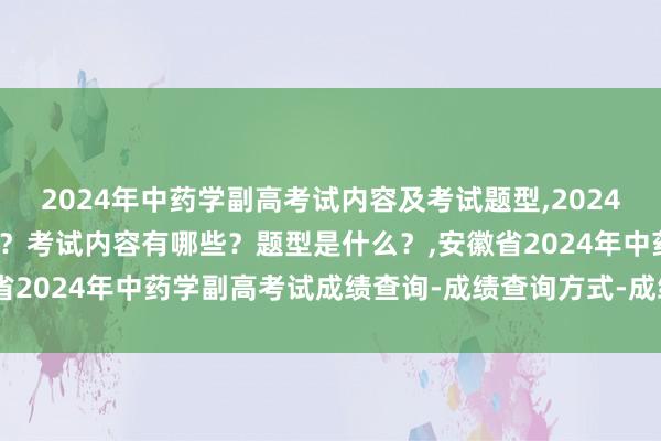 2024年中药学副高考试内容及考试题型,2024年中药学副高考试考几科？考试内容有哪些？题型是什么？,安徽省2024年中药学副高考试成绩查询-成绩查询方式-成绩合格标准