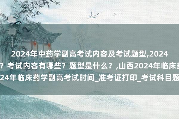 2024年中药学副高考试内容及考试题型,2024年中药学副高考试考几科？考试内容有哪些？题型是什么？,山西2024年临床药学副高考试时间_准考证打印_考试科目题型_考试内容