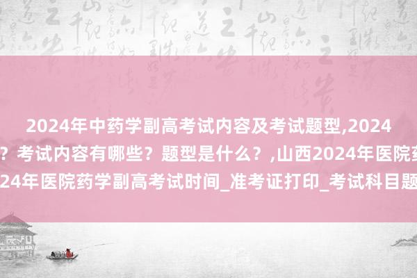 2024年中药学副高考试内容及考试题型,2024年中药学副高考试考几科？考试内容有哪些？题型是什么？,山西2024年医院药学副高考试时间_准考证打印_考试科目题型_考试内容