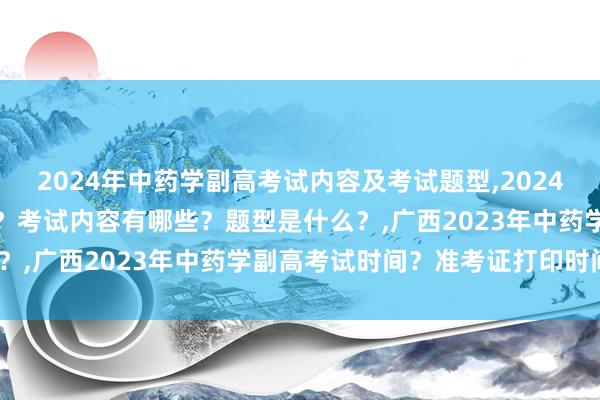 2024年中药学副高考试内容及考试题型,2024年中药学副高考试考几科？考试内容有哪些？题型是什么？,广西2023年中药学副高考试时间？准考证打印时间？